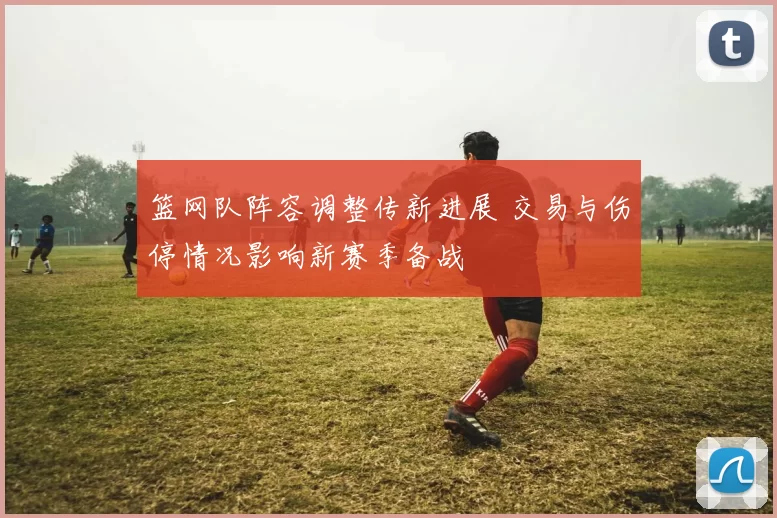 篮网队阵容调整传新进展 交易与伤停情况影响新赛季备战