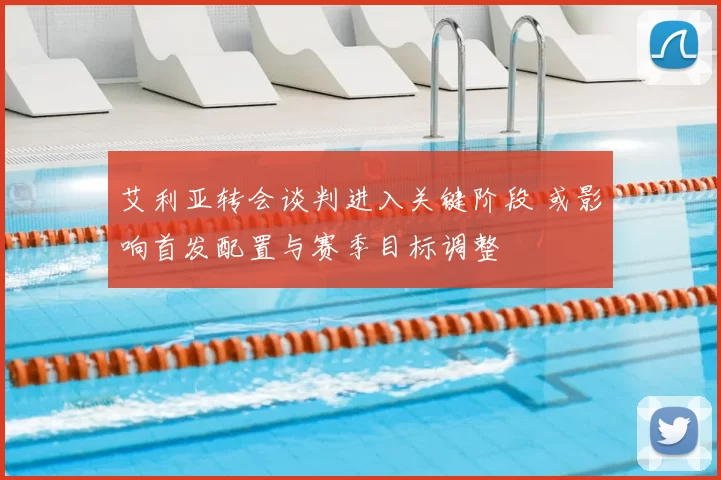 艾利亚转会谈判进入关键阶段 或影响首发配置与赛季目标调整