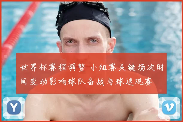 世界杯赛程调整 小组赛关键场次时间变动影响球队备战与球迷观赛