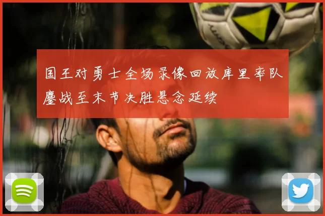 国王对勇士全场录像回放库里率队鏖战至末节决胜悬念延续