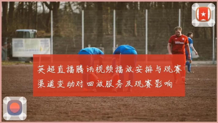 英超直播腾讯视频播放安排与观赛渠道变动对回放服务及观赛影响