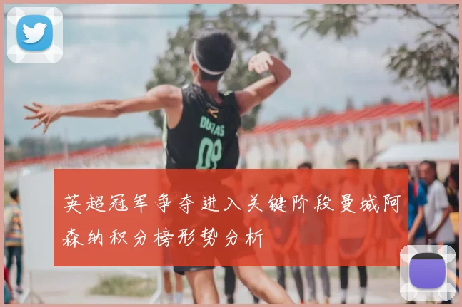 英超冠军争夺进入关键阶段曼城阿森纳积分榜形势分析