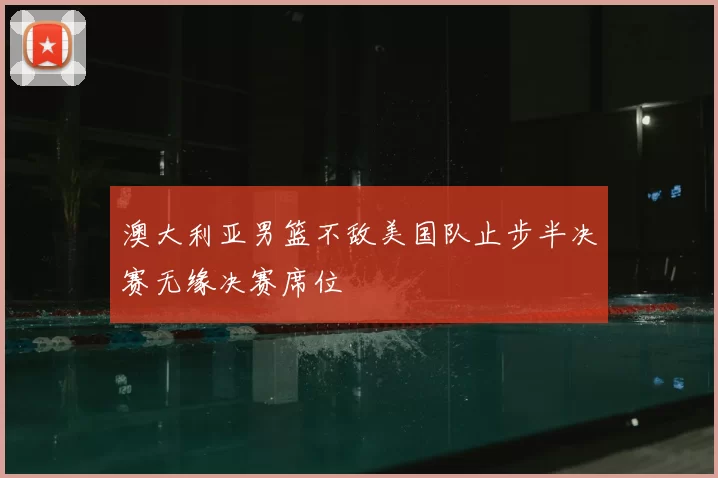 澳大利亚男篮不敌美国队止步半决赛无缘决赛席位