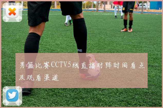 男篮比赛CCTV5线直播对阵时间看点及观看渠道