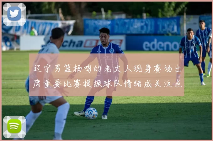 辽宁男篮杨鸣的老丈人现身赛场出席重要比赛提振球队情绪成关注点