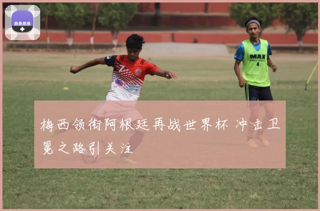 梅西领衔阿根廷再战世界杯 冲击卫冕之路引关注