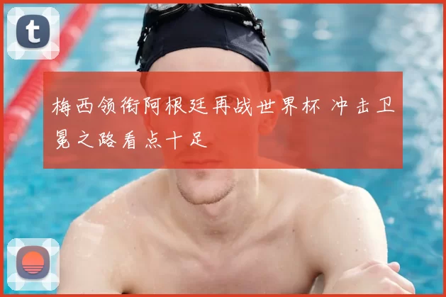 梅西领衔阿根廷再战世界杯 冲击卫冕之路看点十足