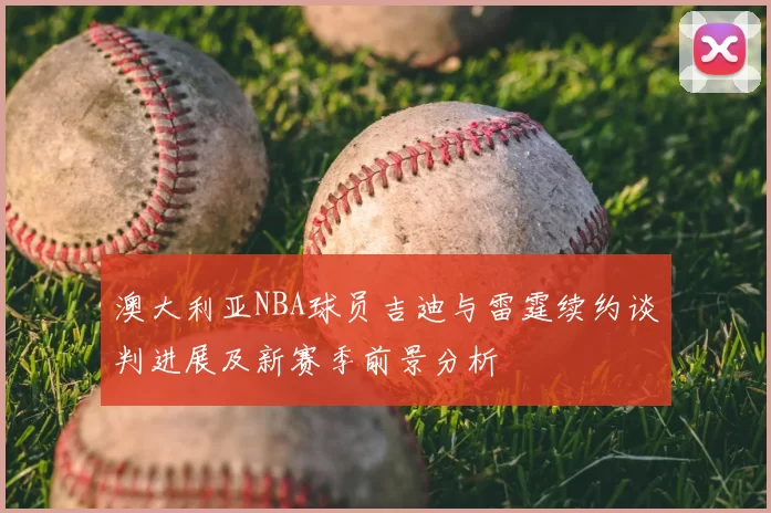 澳大利亚NBA球员吉迪与雷霆续约谈判进展及新赛季前景分析
