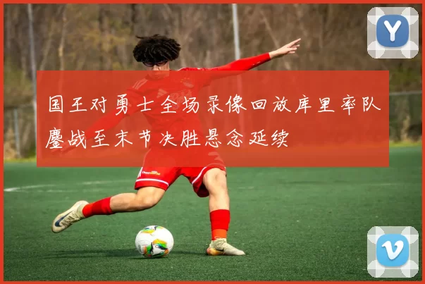 国王对勇士全场录像回放库里率队鏖战至末节决胜悬念延续