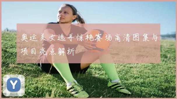 奥运美女选手惊艳赛场高清图集与项目亮点解析