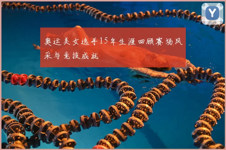 奥运美女选手15年生涯回顾赛场风采与竞技成就