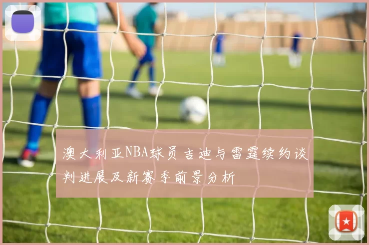 澳大利亚NBA球员吉迪与雷霆续约谈判进展及新赛季前景分析