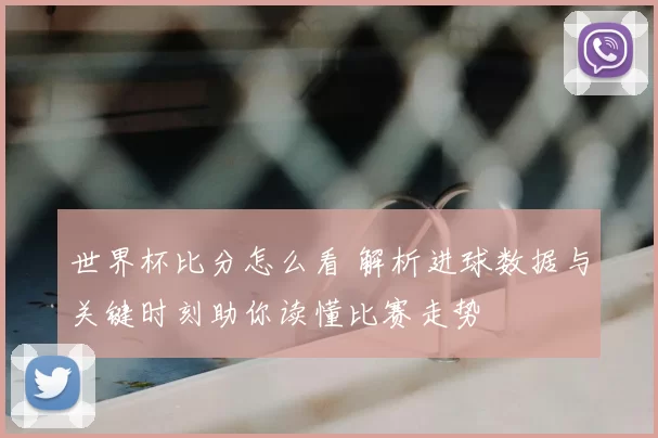 世界杯比分怎么看 解析进球数据与关键时刻助你读懂比赛走势