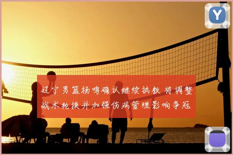 辽宁男篮杨鸣确认继续执教 将调整战术轮换并加强伤病管理影响争冠形势