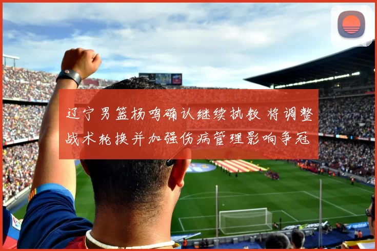 辽宁男篮杨鸣确认继续执教 将调整战术轮换并加强伤病管理影响争冠形势