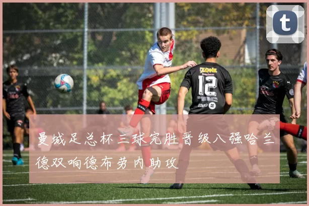 曼城足总杯三球完胜晋级八强哈兰德双响德布劳内助攻