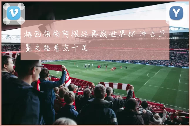 梅西领衔阿根廷再战世界杯 冲击卫冕之路看点十足