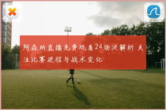 阿森纳直播免费观看24场次解析 关注比赛进程与战术变化