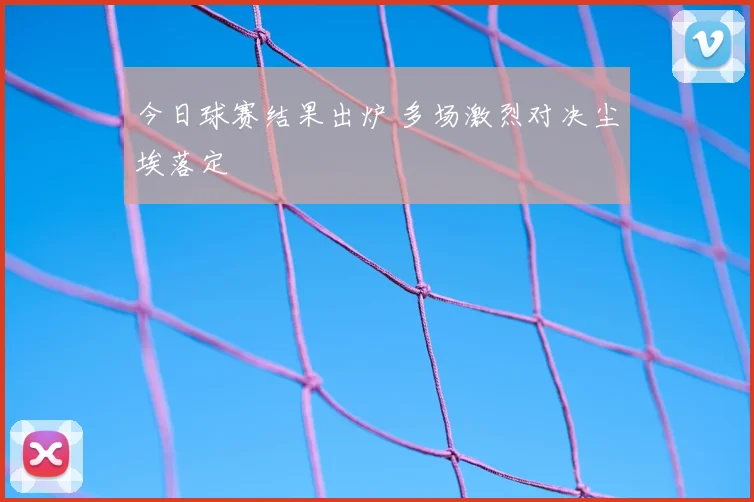 今日球赛结果出炉 多场激烈对决尘埃落定