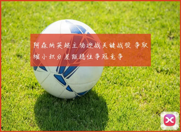 阿森纳英超主场迎战关键战役 争取缩小积分差距稳住争冠竞争