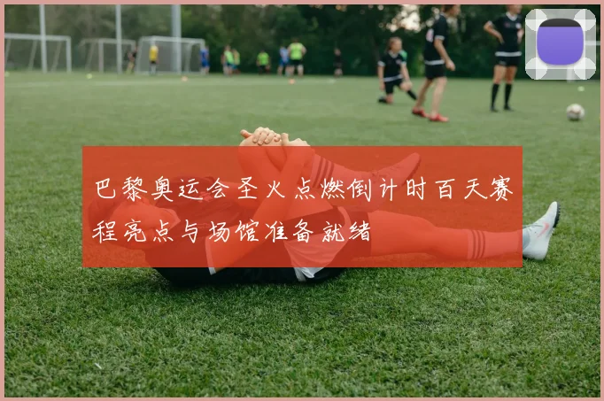 巴黎奥运会圣火点燃倒计时百天赛程亮点与场馆准备就绪