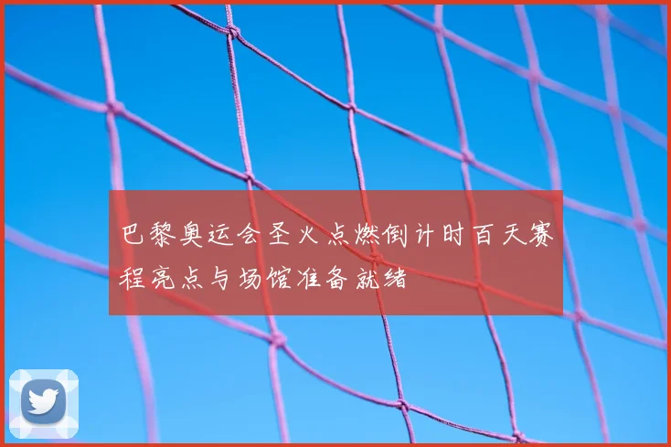 巴黎奥运会圣火点燃倒计时百天赛程亮点与场馆准备就绪