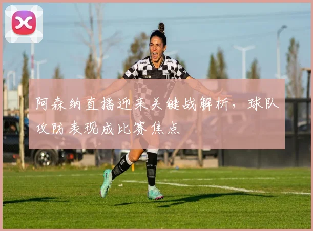阿森纳直播迎来关键战解析，球队攻防表现成比赛焦点