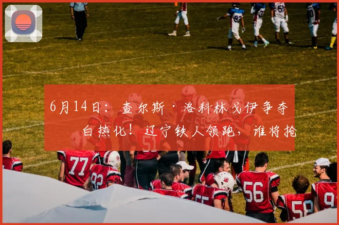 6月14日:查尔斯·洛科林戈伊争夺战白热化!辽宁铁人领跑,谁将抢下这位免签黑又硬前锋?_中超_外援_球员