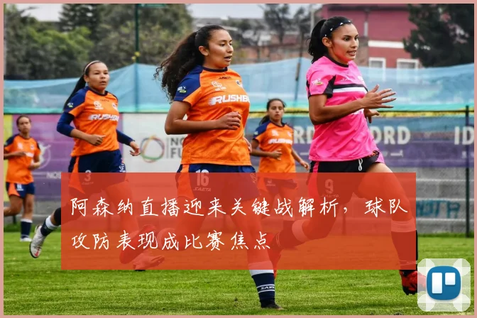 阿森纳直播迎来关键战解析，球队攻防表现成比赛焦点