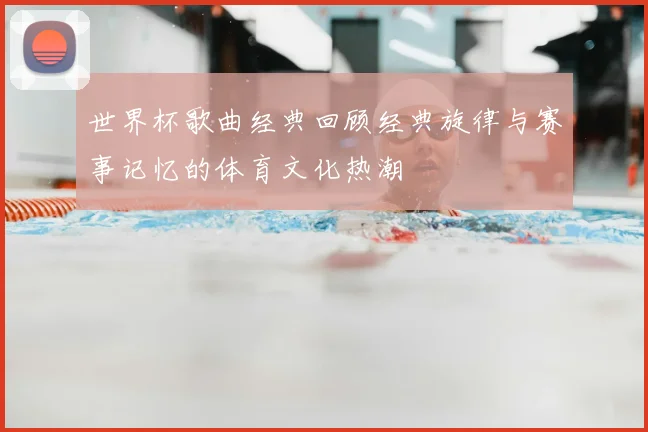 世界杯歌曲经典回顾经典旋律与赛事记忆的体育文化热潮