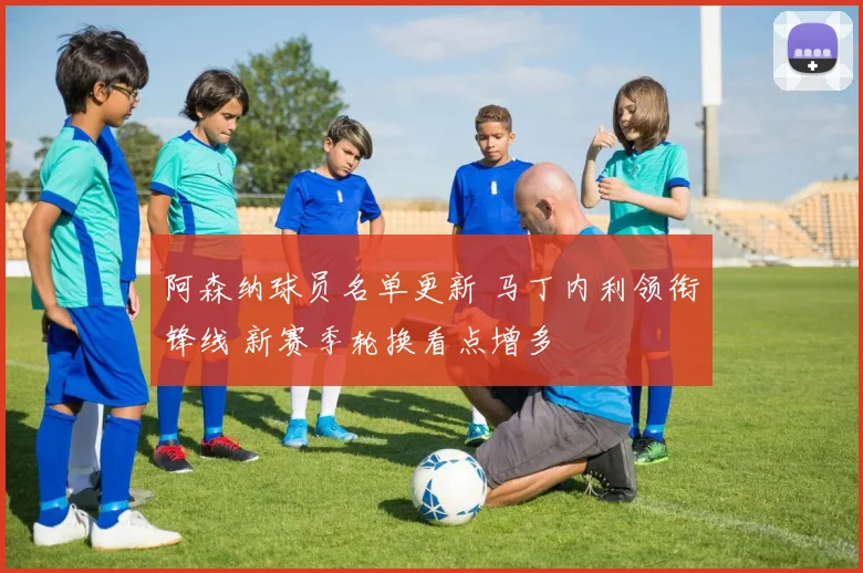 阿森纳球员名单更新 马丁内利领衔锋线 新赛季轮换看点增多