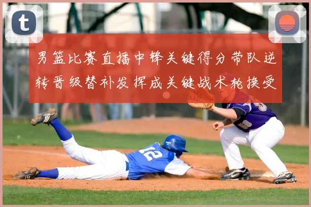 男篮比赛直播中锋关键得分带队逆转晋级替补发挥成关键战术轮换受关注