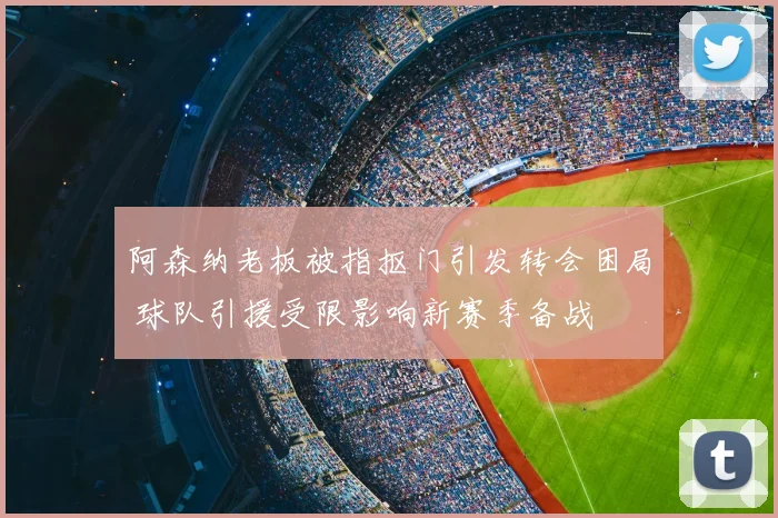 阿森纳老板被指抠门引发转会困局 球队引援受限影响新赛季备战