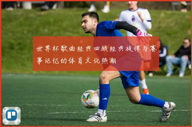 世界杯歌曲经典回顾经典旋律与赛事记忆的体育文化热潮