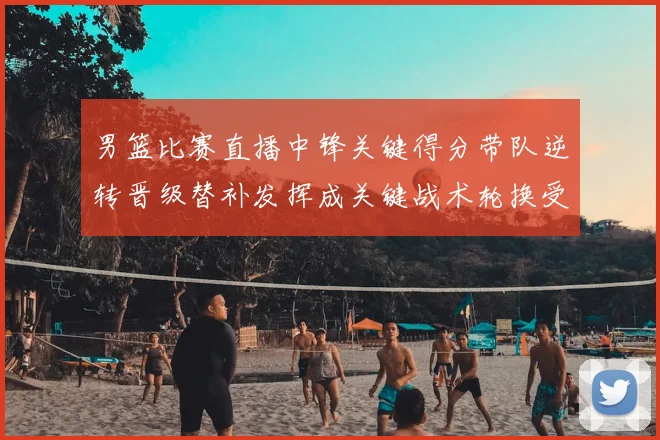 男篮比赛直播中锋关键得分带队逆转晋级替补发挥成关键战术轮换受关注