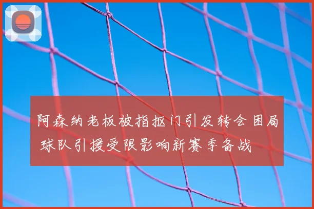 阿森纳老板被指抠门引发转会困局 球队引援受限影响新赛季备战